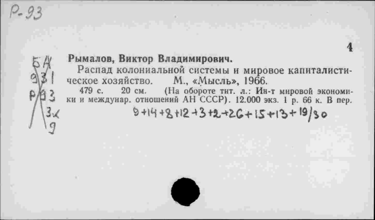 ﻿Р-33
МВ /\3< / \3
4
Рымалов, Виктор Владимирович.
Распад колониальной системы и мировое капиталистическое хозяйство. М., «Мысль», 1966.
479 с. 20 см. (На обороте тит. л.: Ин-т мировой экономики и междунар. отношений АН СССР). 12.000 экз. 1 р. 66 к. В пер.
& +14 +%+12 +3> +4,-04+15 +1Ъ +	о